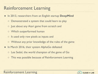 Reinforcement Learning
● In 2013, researchers from an English startup DeepMind
○ Demonstrated a system that could learn to play
○ Just about any Atari game from scratch and
○ Which outperformed human
○ It used only row pixels as inputs and
○ Without any prior knowledge of the rules of the game
● In March 2016, their system AlphaGo defeated
○ Lee Sedol, the world champion of the game of Go
○ This was possible because of Reinforcement Learning
Reinforcement Learning
 