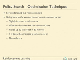 Reinforcement Learning
● Let’s understand this with an example
● Going back to the vacuum cleaner robot example, we can
○ Slightly increase p and evaluate
○ Whether this increases the amount of dust
○ Picked up by the robot in 30 minutes
○ If it does, then increase p some more, or
○ Else reduce p
Policy Search - Optimization Techniques
 