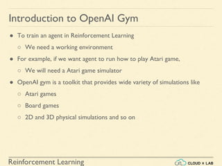 Reinforcement Learning
● To train an agent in Reinforcement Learning
○ We need a working environment
● For example, if we want agent to run how to play Atari game,
○ We will need a Atari game simulator
● OpenAI gym is a toolkit that provides wide variety of simulations like
○ Atari games
○ Board games
○ 2D and 3D physical simulations and so on
Introduction to OpenAI Gym
 