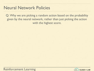 Reinforcement Learning
Neural Network Policies
Q: Why we are picking a random action based on the probability
given by the neural network, rather than just picking the action
with the highest score.
 