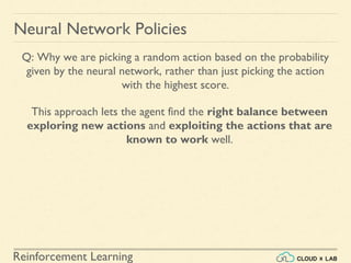 Reinforcement Learning
Neural Network Policies
Q: Why we are picking a random action based on the probability
given by the neural network, rather than just picking the action
with the highest score.
This approach lets the agent find the right balance between
exploring new actions and exploiting the actions that are
known to work well.
 