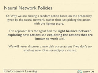 Reinforcement Learning
Neural Network Policies
Q: Why we are picking a random action based on the probability
given by the neural network, rather than just picking the action
with the highest score.
This approach lets the agent find the right balance between
exploring new actions and exploiting the actions that are
known to work well.
We will never discover a new dish at restaurent if we don’t try
anything new. Give serendipity a chance.
 