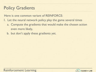 Reinforcement Learning
Here is one common variant of REINFORCE:
1. Let the neural network policy play the game several times
a. Compute the gradients that would make the chosen action
even more likely,
b. but don’t apply these gradients yet.
Policy Gradients
 