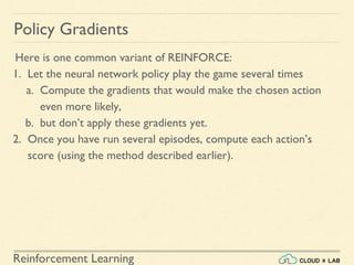 Reinforcement Learning
Here is one common variant of REINFORCE:
1. Let the neural network policy play the game several times
a. Compute the gradients that would make the chosen action
even more likely,
b. but don’t apply these gradients yet.
2. Once you have run several episodes, compute each action’s
score (using the method described earlier).
Policy Gradients
 