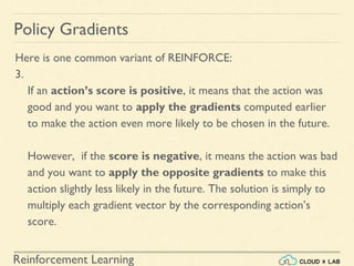 Reinforcement Learning
Policy Gradients
Here is one common variant of REINFORCE:
3.
If an action’s score is positive, it means that the action was
good and you want to apply the gradients computed earlier
to make the action even more likely to be chosen in the future.
However, if the score is negative, it means the action was bad
and you want to apply the opposite gradients to make this
action slightly less likely in the future. The solution is simply to
multiply each gradient vector by the corresponding action’s
score.
 