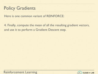 Reinforcement Learning
Here is one common variant of REINFORCE:
4. Finally, compute the mean of all the resulting gradient vectors,
and use it to perform a Gradient Descent step.
Policy Gradients
 