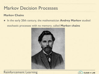 Reinforcement Learning
Markov Chains
● In the early 20th century, the mathematician Andrey Markov studied
stochastic processes with no memory, called Markov chains
Markov Decision Processes
 