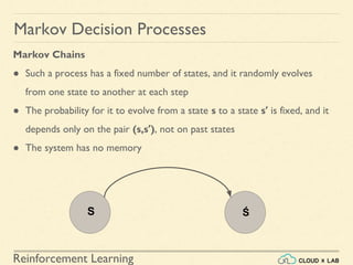 Reinforcement Learning
Markov Chains
● Such a process has a fixed number of states, and it randomly evolves
from one state to another at each step
● The probability for it to evolve from a state s to a state s′ is fixed, and it
depends only on the pair (s,s′), not on past states
● The system has no memory
Markov Decision Processes
S Ś
 