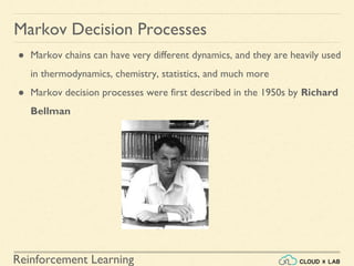 Reinforcement Learning
● Markov chains can have very different dynamics, and they are heavily used
in thermodynamics, chemistry, statistics, and much more
● Markov decision processes were first described in the 1950s by Richard
Bellman
Markov Decision Processes
 