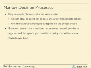 Reinforcement Learning
● They resemble Markov chains but with a twist:
○ At each step, an agent can choose one of several possible actions
○ And the transition probabilities depend on the chosen action
● Moreover, some state transitions return some reward, positive or
negative, and the agent’s goal is to find a policy that will maximize
rewards over time
Markov Decision Processes
 