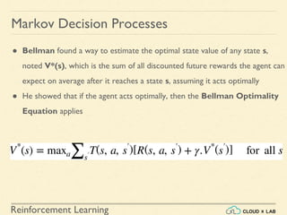 Reinforcement Learning
Markov Decision Processes
● Bellman found a way to estimate the optimal state value of any state s,
noted V*(s), which is the sum of all discounted future rewards the agent can
expect on average after it reaches a state s, assuming it acts optimally
● He showed that if the agent acts optimally, then the Bellman Optimality
Equation applies
 