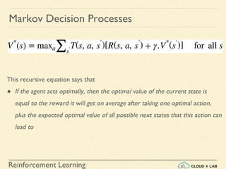 Reinforcement Learning
Markov Decision Processes
This recursive equation says that
● If the agent acts optimally, then the optimal value of the current state is
equal to the reward it will get on average after taking one optimal action,
plus the expected optimal value of all possible next states that this action can
lead to
 