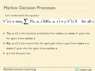 Reinforcement Learning
Markov Decision Processes
● T(s, a, s′) is the transition probability from state s to state s′, given that
the agent chose action a
● R(s, a, s′) is the reward that the agent gets when it goes from state s to
state s′, given that the agent chose action a
● γ is the discount rate
Let’s understand this equation
 