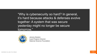 BETWEEN YOU AND THE THREAT
“Why is cybersecurity so hard? In general,
it’s hard because attacks & defenses evolve
together: A system that was secure
yesterday might no longer be secure
tomorrow.”
Jeremy Epstein
Lead Program Director
National Science Foundation
 