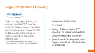 BETWEEN YOU AND THE THREAT
Legal Ramifications Evolving
“It is not only appropriate, but
critical, that the FTC has the
ability to take action on behalf of
consumers when companies fail
to take reasonable steps to
secure sensitive consumer
information.”
FTC v. Wyndham Worldwide Corp., 14-3514, U.S.
Court of Appeals for the Third Circuit (Philadelphia)
• Example of Government
Overreach
• Ruling of “Harm” Left to FTC
based on no published standards
• Virtually impossible to comply
• Even When PCI-Compliant, Your
Organization Could Still be Liable
for Data Loss
 