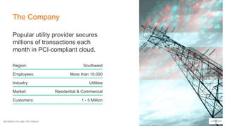 BETWEEN YOU AND THE THREAT
The Company
Popular utility provider secures
millions of transactions each
month in PCI-compliant cloud.
Region:
Employees:
Industry:
Market:
Customers:
Southwest
More than 10,000
Utilities
Residential & Commercial
1 - 5 Million
 