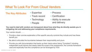 BETWEEN YOU AND THE THREAT
What To Look For From Cloud Vendors
The Key Attributes • Expertise
• Track record
• Technology
• People
• Process
• Certification
• Ability to execute
and delivery
You need to deal with vendors are transparent about how what they do directly assists you in
mitigating risk and addressing your compliance requirements.
Your vendor should…….
• Provide a clear concise explanation of the specific security controls they include and how these
benefit you
• Be able to articulate the boundaries between their responsibility and yours
• Provide you with documentation that backs up their claims about being “Compliant” including
independent audit reports that clearly state the scope of the assessment, the controls framework
used and especially how this compliance can be leveraged by YOU
 