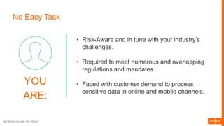 BETWEEN YOU AND THE THREAT
No Easy Task
YOU
ARE:
• Risk-Aware and in tune with your industry’s
challenges.
• Required to meet numerous and overlapping
regulations and mandates.
• Faced with customer demand to process
sensitive data in online and mobile channels.
 