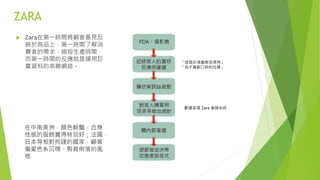 ZARA
 Zara在第一時間將顧客意見反
映於商品上，第一時間了解消
費者的需求，縮短生產時間，
而第一時間的反應就是運用巨
量資料的串聯網絡。
在中南美洲，顏色鮮豔、合身
性感的服飾賣得特別好；法國、
日本等相對拘謹的國家，顧客
偏愛色系沉穩、剪裁俐落的風
格
「這個衣領圖案很漂亮」
「我不喜歡口袋的拉鍊」
數據直達 Zara 倉儲系統
 