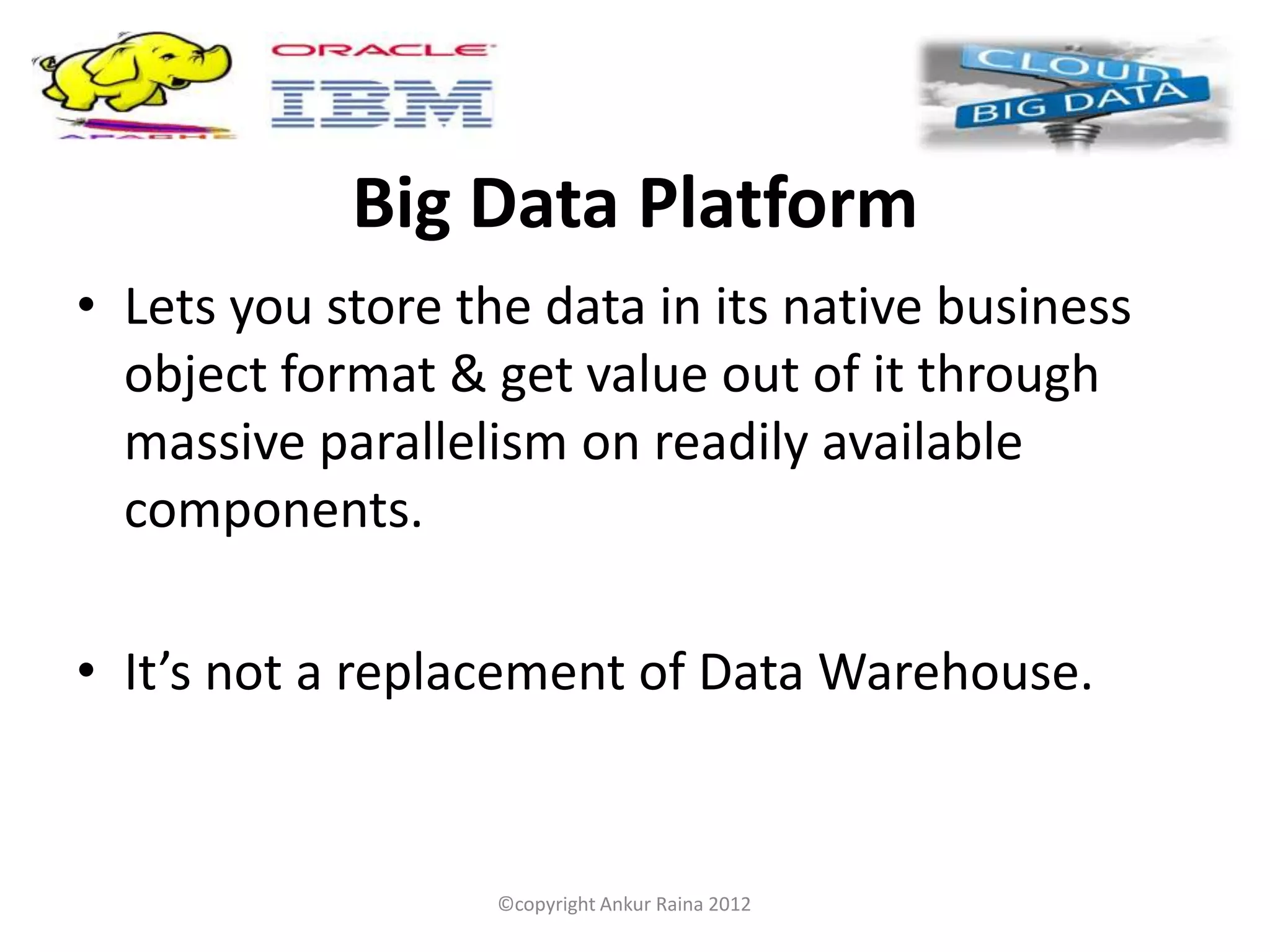 Big Data Platform
• Lets you store the data in its native business
  object format & get value out of it through
  massive parallelism on readily available
  components.

• It’s not a replacement of Data Warehouse.


                   ©copyright Ankur Raina 2012
 