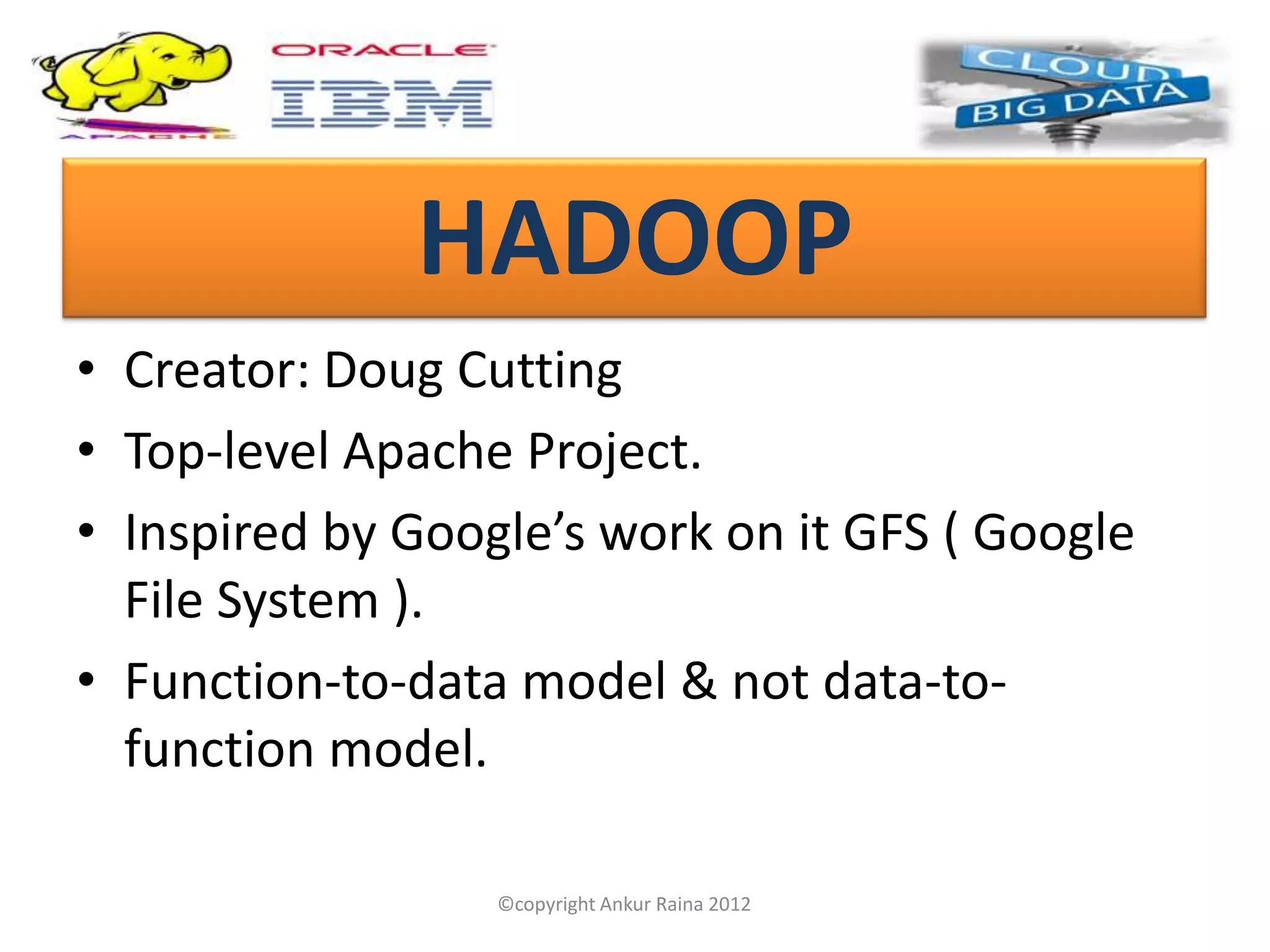 HADOOP
• Creator: Doug Cutting
• Top-level Apache Project.
• Inspired by Google’s work on it GFS ( Google
  File System ).
• Function-to-data model & not data-to-
  function model.

                  ©copyright Ankur Raina 2012
 
