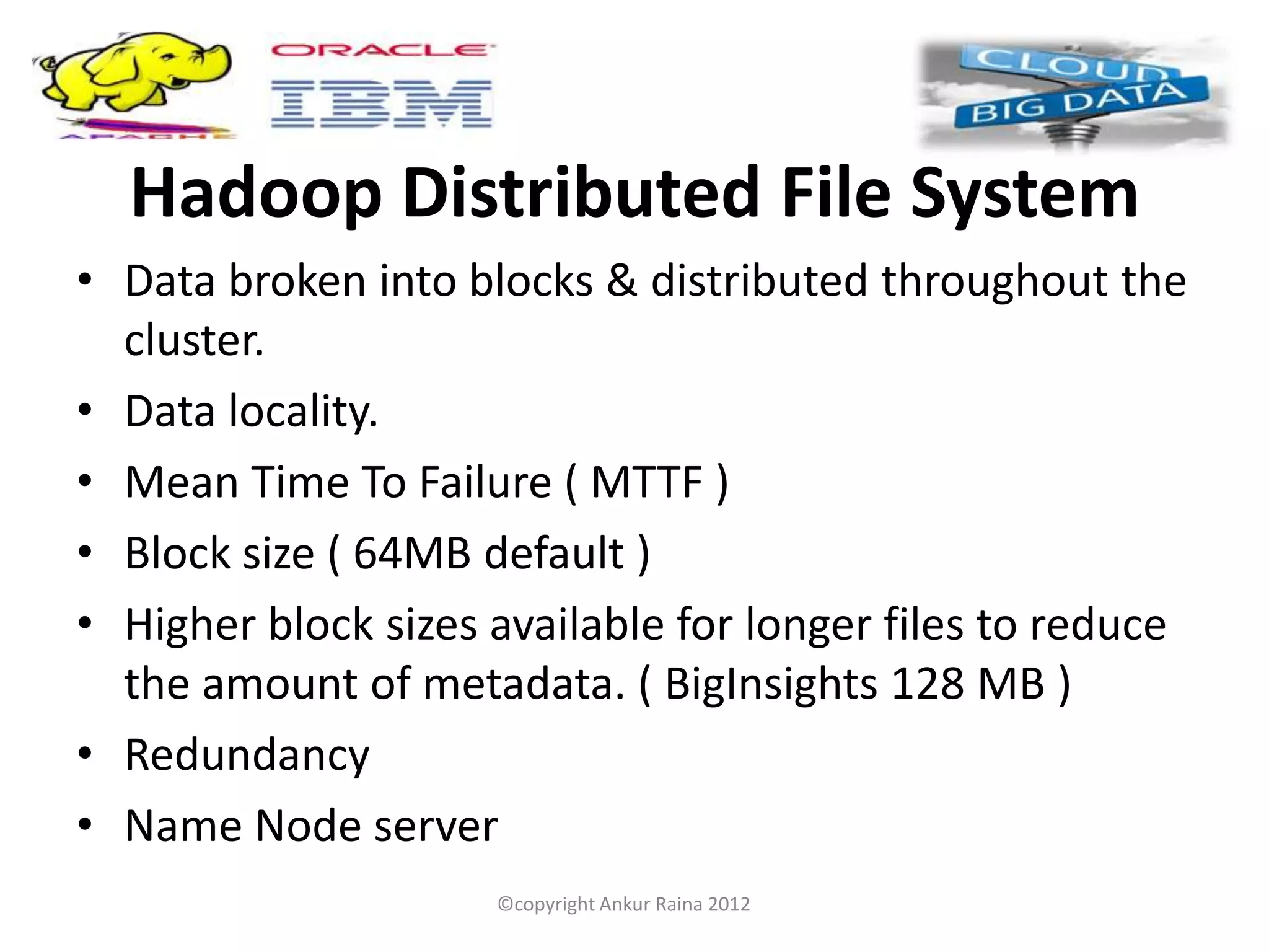 Hadoop Distributed File System
• Data broken into blocks & distributed throughout the
  cluster.
• Data locality.
• Mean Time To Failure ( MTTF )
• Block size ( 64MB default )
• Higher block sizes available for longer files to reduce
  the amount of metadata. ( BigInsights 128 MB )
• Redundancy
• Name Node server
                     ©copyright Ankur Raina 2012
 