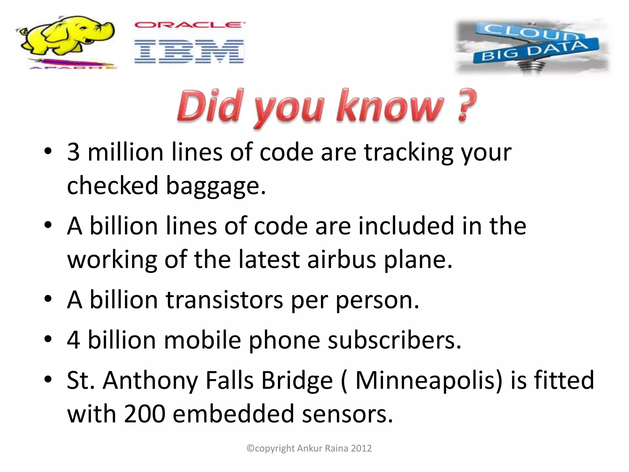 • 3 million lines of code are tracking your
  checked baggage.
• A billion lines of code are included in the
  working of the latest airbus plane.
• A billion transistors per person.
• 4 billion mobile phone subscribers.
• St. Anthony Falls Bridge ( Minneapolis) is fitted
  with 200 embedded sensors.
                  ©copyright Ankur Raina 2012
 