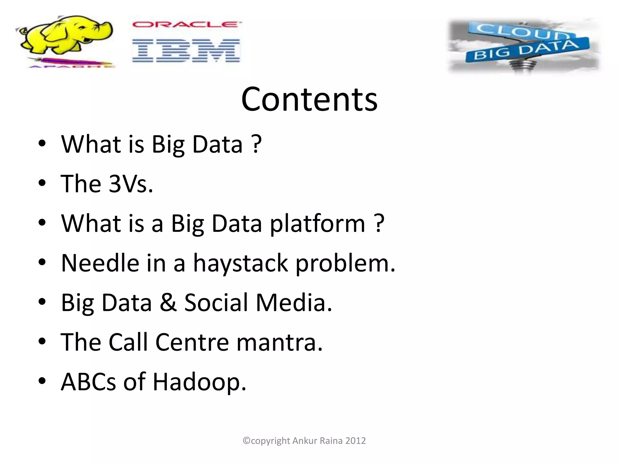 Contents
•   What is Big Data ?
•   The 3Vs.
•   What is a Big Data platform ?
•   Needle in a haystack problem.
•   Big Data & Social Media.
•   The Call Centre mantra.
•   ABCs of Hadoop.
                   ©copyright Ankur Raina 2012
 