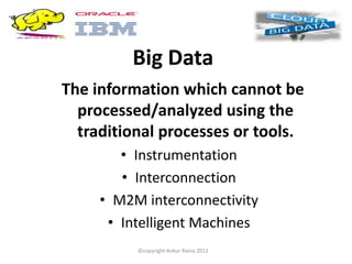 Big Data
The information which cannot be
  processed/analyzed using the
  traditional processes or tools.
        • Instrumentation
        • Interconnection
     • M2M interconnectivity
      • Intelligent Machines
          ©copyright Ankur Raina 2012
 