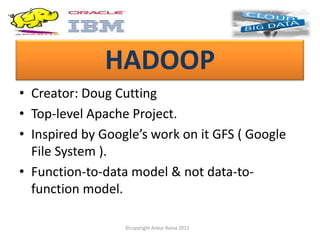 HADOOP
• Creator: Doug Cutting
• Top-level Apache Project.
• Inspired by Google’s work on it GFS ( Google
  File System ).
• Function-to-data model & not data-to-
  function model.

                  ©copyright Ankur Raina 2012
 