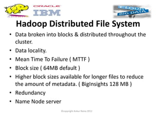 Hadoop Distributed File System
• Data broken into blocks & distributed throughout the
  cluster.
• Data locality.
• Mean Time To Failure ( MTTF )
• Block size ( 64MB default )
• Higher block sizes available for longer files to reduce
  the amount of metadata. ( BigInsights 128 MB )
• Redundancy
• Name Node server
                     ©copyright Ankur Raina 2012
 