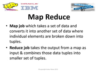 Map Reduce
• Map job which takes a set of data and
  converts it into another set of data where
  individual elements are broken down into
  tuples.
• Reduce job takes the output from a map as
  input & combines those data tuples into
  smaller set of tuples.

                 ©copyright Ankur Raina 2012
 