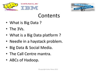 Contents
•   What is Big Data ?
•   The 3Vs.
•   What is a Big Data platform ?
•   Needle in a haystack problem.
•   Big Data & Social Media.
•   The Call Centre mantra.
•   ABCs of Hadoop.
                   ©copyright Ankur Raina 2012
 