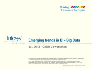 Emerging trends in BI - Big Data
Jul. 2012 - Girish Viswanathan


The contents of this document are proprietary and confidential to Infosys Technologies Limited and may not be disclosed in whole or in part
at any time, to any third party without the prior written consent of Infosys Technologies Limited.

© 2011 Infosys Technologies Limited. All rights reserved. Copyright in the whole and any part of this document belongs to Infosys
Technologies Limited. This work may not be used, sold, transferred, adapted, abridged, copied or reproduced in whole or in part, in any
manner or form, or in any media, without the prior written consent of Infosys Technologies Limited.

                                                                                      Information in this document is updated as of Feb 20, 2010
 
