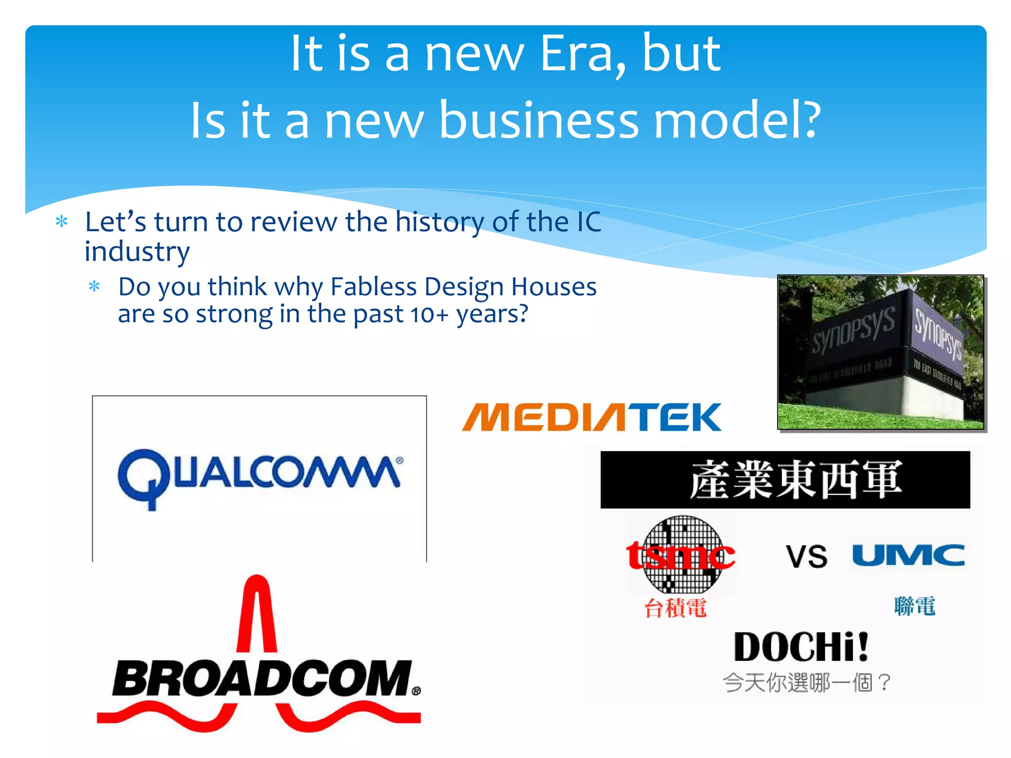 It is a new Era, but
          Is it a new business model?
∗ Let’s turn to review the history of the IC
  industry
  ∗ Do you think why Fabless Design Houses
    are so strong in the past 10+ years?
 