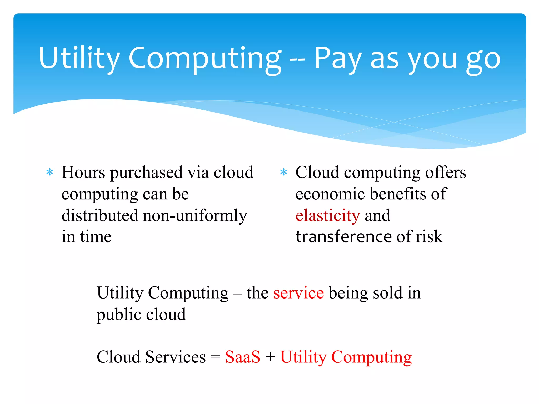 Utility Computing -- Pay as you go


∗ Hours purchased via cloud    ∗ Cloud computing offers
  computing can be               economic benefits of
  distributed non-uniformly      elasticity and
  in time                        transference of risk


      Utility Computing – the service being sold in
      public cloud

      Cloud Services = SaaS + Utility Computing
 