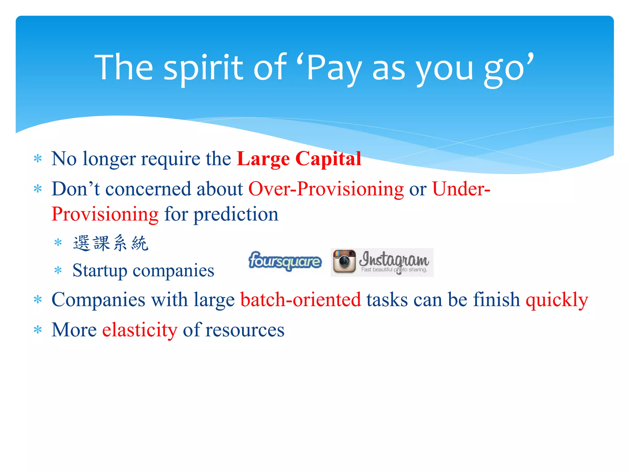 The spirit of ‘Pay as you go’

∗ No longer require the Large Capital
∗ Don’t concerned about Over-Provisioning or Under-
  Provisioning for prediction
  ∗ 選課系統
  ∗ Startup companies
∗ Companies with large batch-oriented tasks can be finish quickly
∗ More elasticity of resources
 