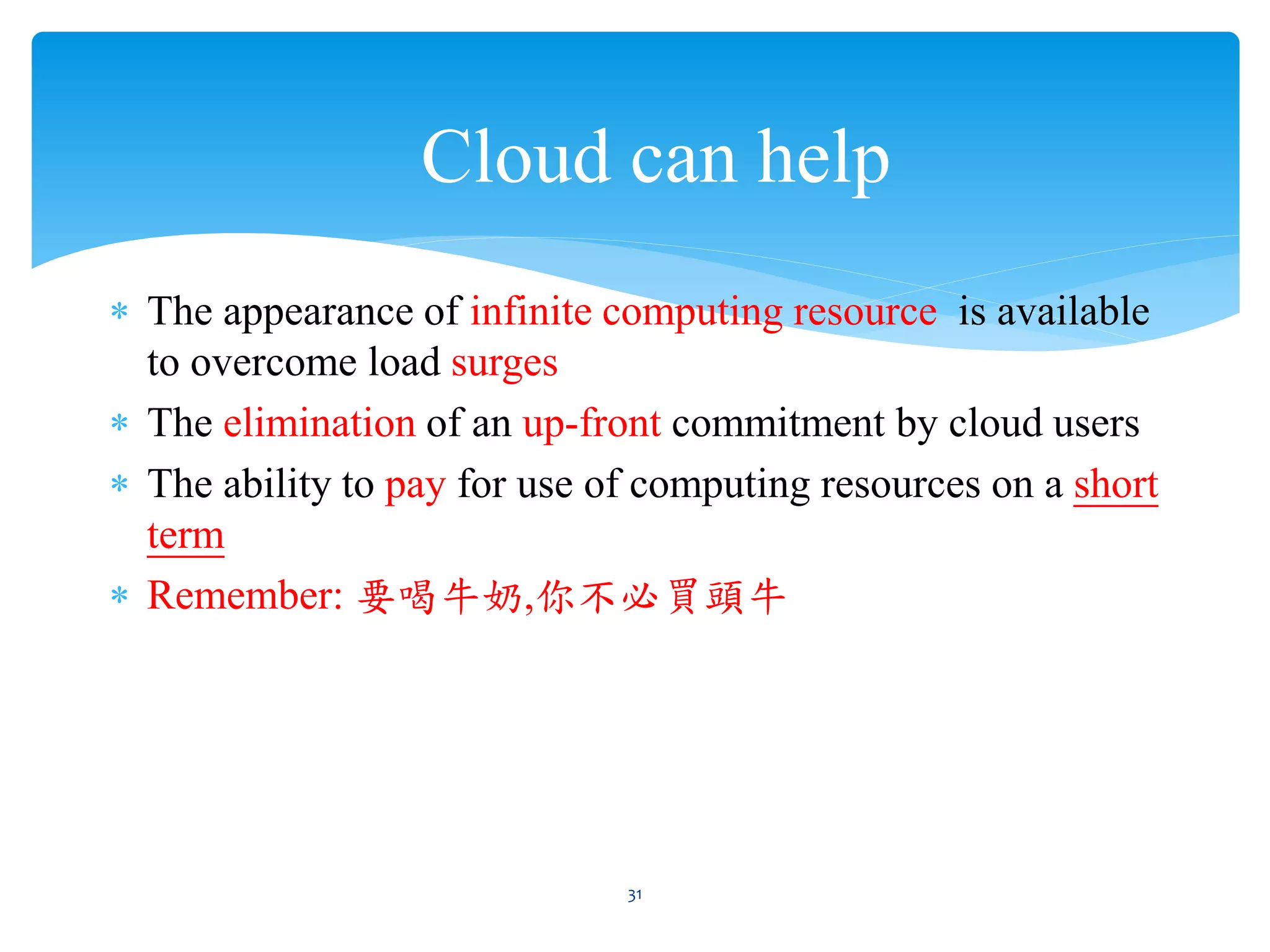 Cloud can help
∗ The appearance of infinite computing resource is available
  to overcome load surges
∗ The elimination of an up-front commitment by cloud users
∗ The ability to pay for use of computing resources on a short
  term
∗ Remember: 要喝牛奶,你不必買頭牛




                              31
 