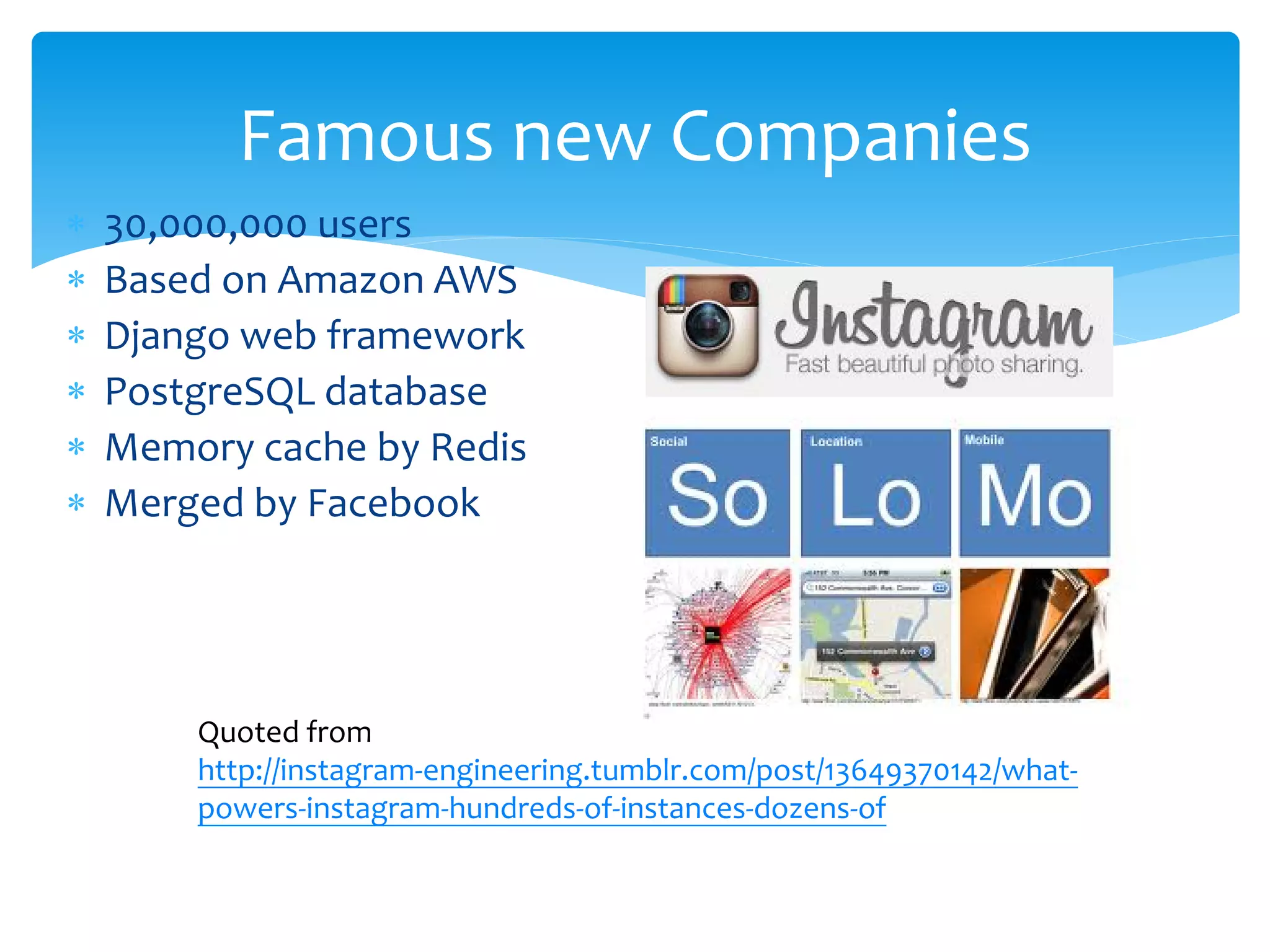 Famous new Companies
∗   30,000,000 users
∗   Based on Amazon AWS
∗   Django web framework
∗   PostgreSQL database
∗   Memory cache by Redis
∗   Merged by Facebook




        Quoted from
        http://instagram-engineering.tumblr.com/post/13649370142/what-
        powers-instagram-hundreds-of-instances-dozens-of
 