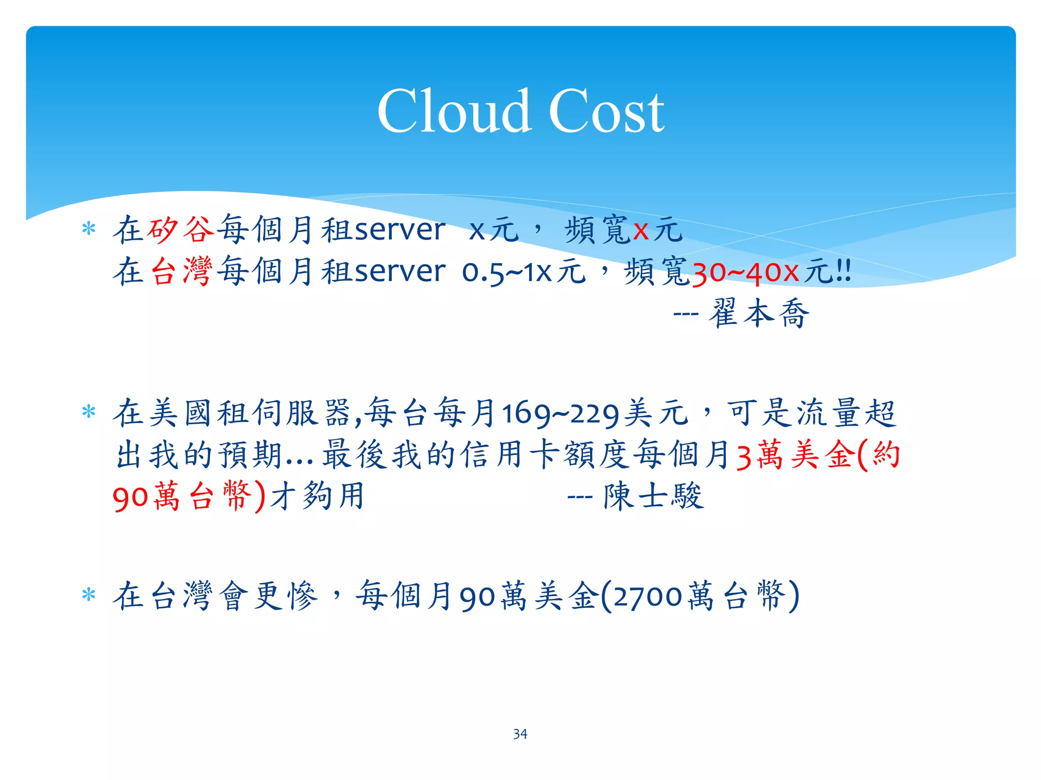 Cloud Cost
∗ 在矽谷每個月租server x元， 頻寬x元
  在台灣每個月租server 0.5~1x元，頻寬30~40x元!!
                         --- 翟本喬

∗ 在美國租伺服器,每台每月169~229美元，可是流量超
  出我的預期…最後我的信用卡額度每個月3萬美金(約
  90萬台幣)才夠用       --- 陳士駿

∗ 在台灣會更慘，每個月90萬美金(2700萬台幣)


                   34
 