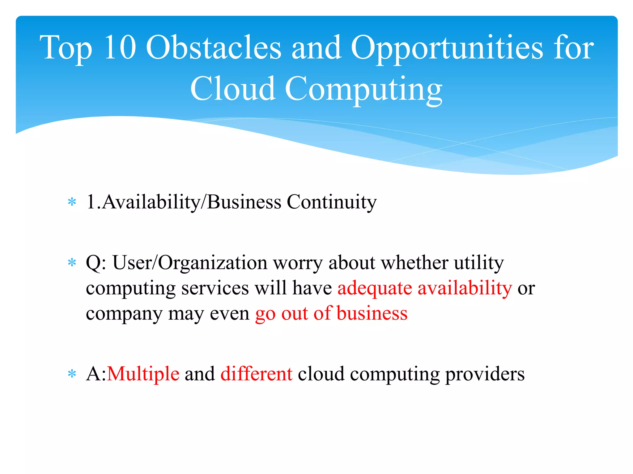 Top 10 Obstacles and Opportunities for
         Cloud Computing


 ∗ 1.Availability/Business Continuity

 ∗ Q: User/Organization worry about whether utility
   computing services will have adequate availability or
   company may even go out of business

 ∗ A:Multiple and different cloud computing providers
 
