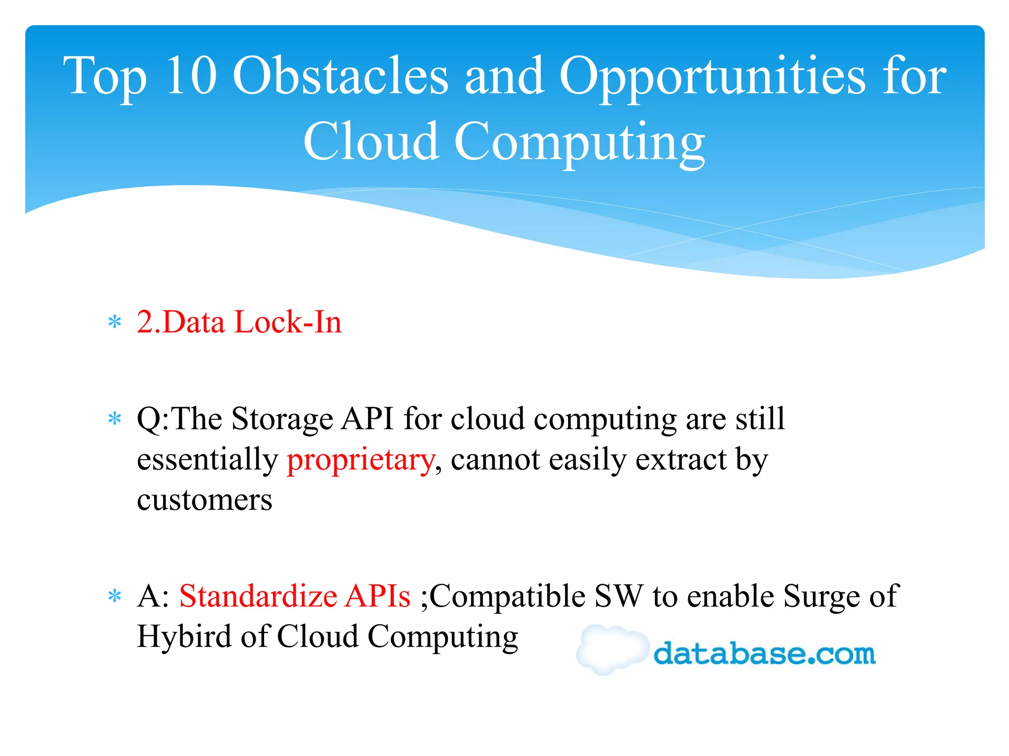 Top 10 Obstacles and Opportunities for
         Cloud Computing


 ∗ 2.Data Lock-In

 ∗ Q:The Storage API for cloud computing are still
   essentially proprietary, cannot easily extract by
   customers

 ∗ A: Standardize APIs ;Compatible SW to enable Surge of
   Hybird of Cloud Computing
 