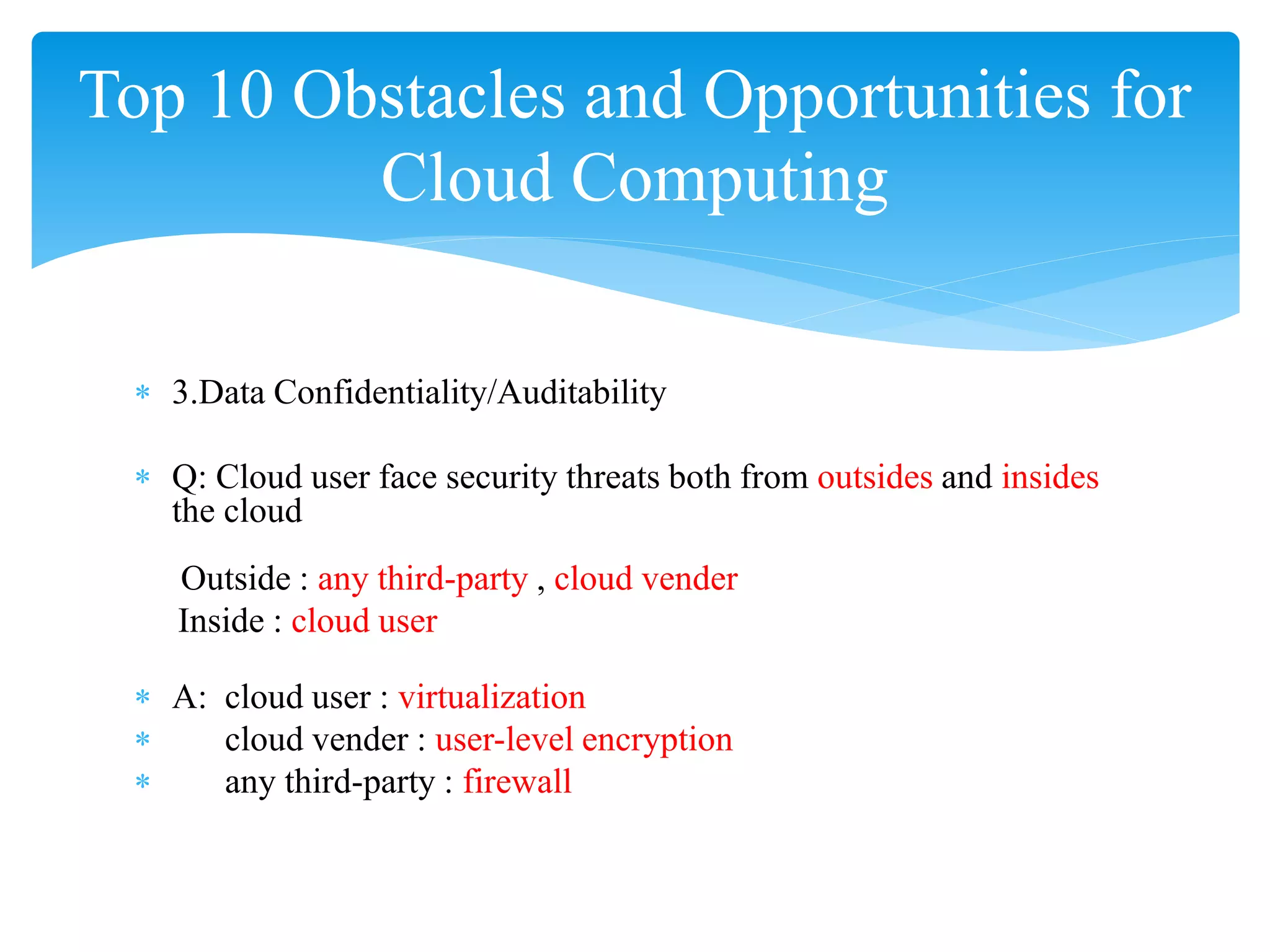 Top 10 Obstacles and Opportunities for
         Cloud Computing

 ∗ 3.Data Confidentiality/Auditability

 ∗ Q: Cloud user face security threats both from outsides and insides
   the cloud
    Outside : any third-party , cloud vender
    Inside : cloud user

 ∗ A: cloud user : virtualization
 ∗    cloud vender : user-level encryption
 ∗    any third-party : firewall
 