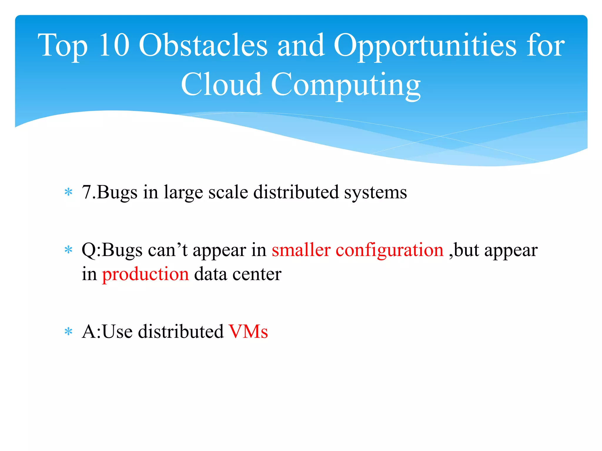 Top 10 Obstacles and Opportunities for
         Cloud Computing


 ∗ 7.Bugs in large scale distributed systems

 ∗ Q:Bugs can’t appear in smaller configuration ,but appear
   in production data center

 ∗ A:Use distributed VMs
 