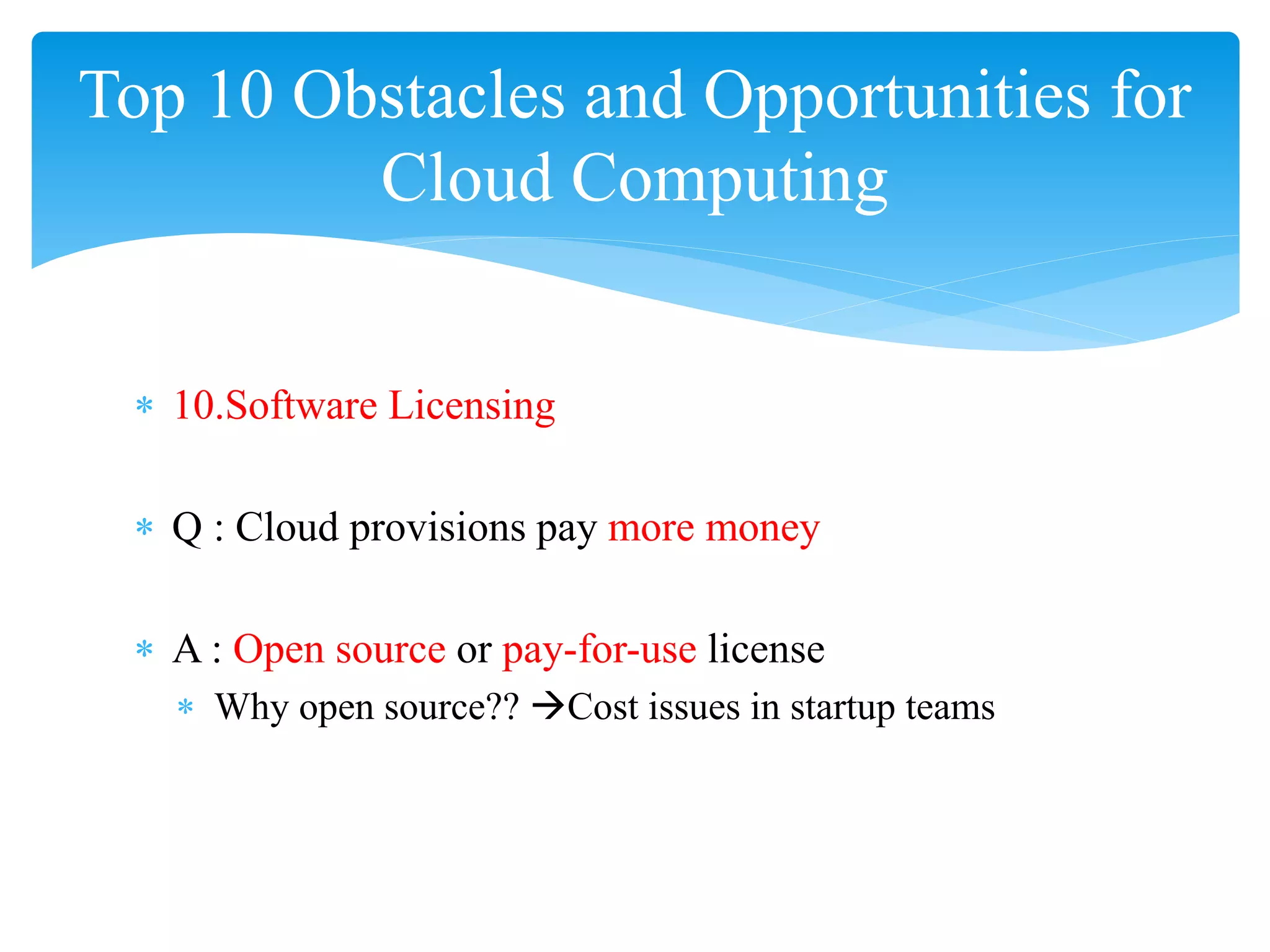 Top 10 Obstacles and Opportunities for
         Cloud Computing


 ∗ 10.Software Licensing

 ∗ Q : Cloud provisions pay more money

 ∗ A : Open source or pay-for-use license
   ∗ Why open source?? Cost issues in startup teams
 