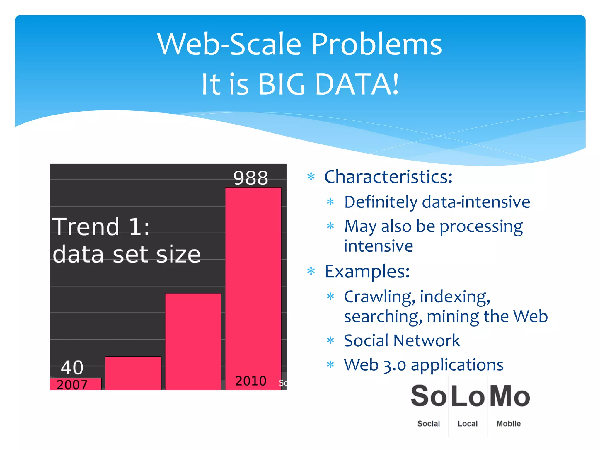 Web-Scale Problems
  It is BIG DATA!

         ∗ Characteristics:
           ∗ Definitely data-intensive
           ∗ May also be processing
             intensive
         ∗ Examples:
           ∗ Crawling, indexing,
             searching, mining the Web
           ∗ Social Network
           ∗ Web 3.0 applications
 