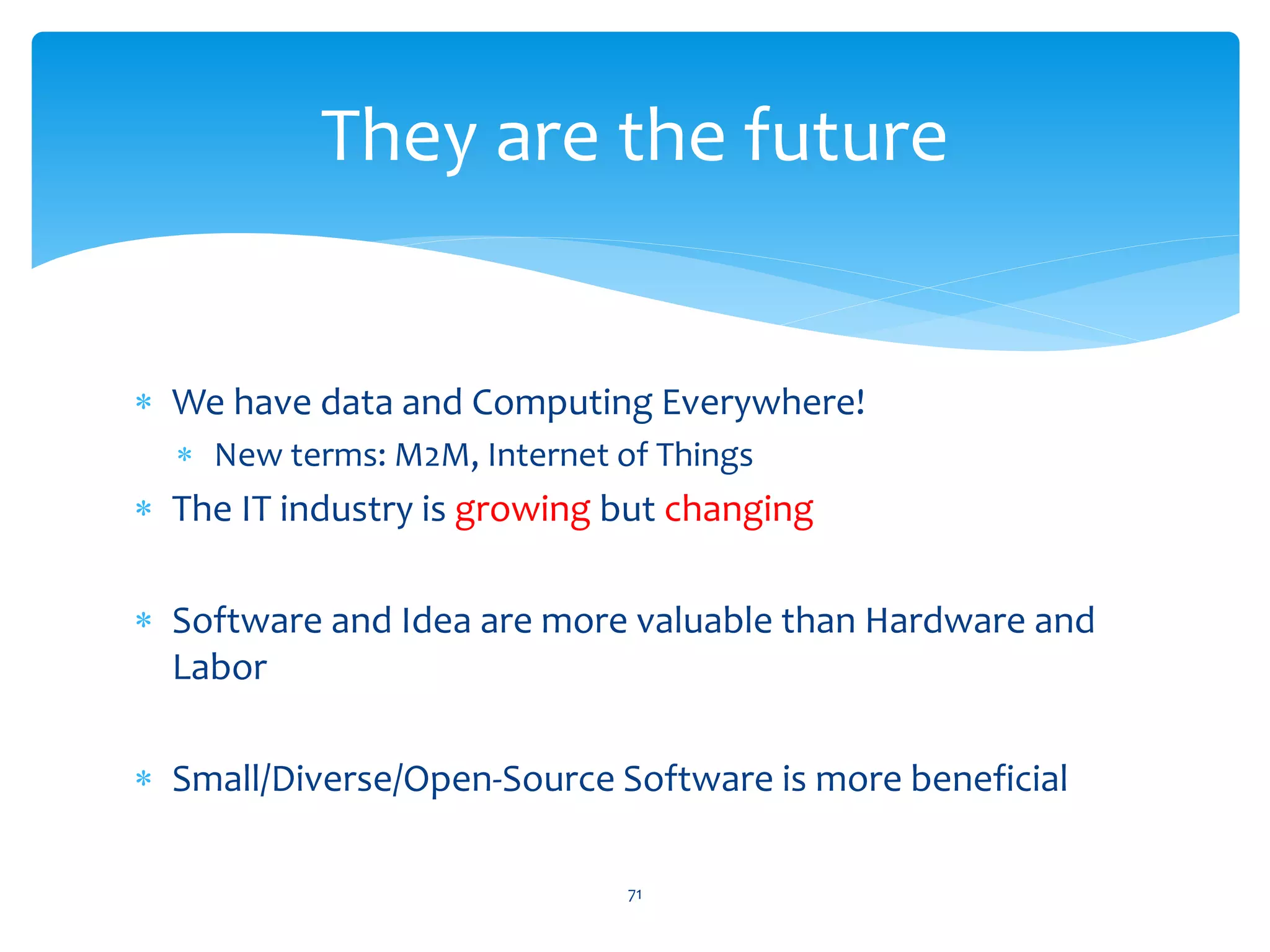 They are the future


∗ We have data and Computing Everywhere!
  ∗ New terms: M2M, Internet of Things
∗ The IT industry is growing but changing

∗ Software and Idea are more valuable than Hardware and
  Labor

∗ Small/Diverse/Open-Source Software is more beneficial

                              71
 
