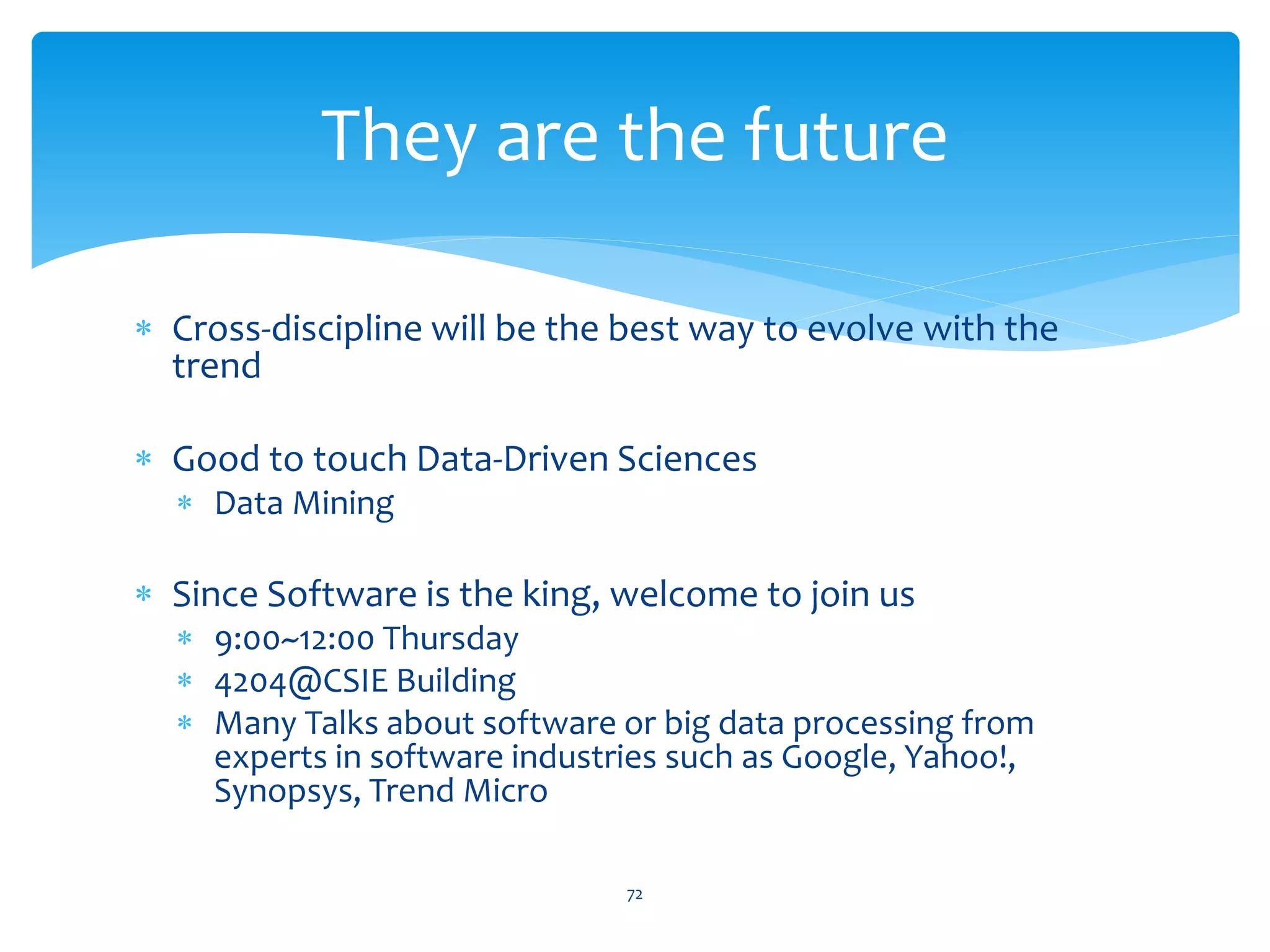 They are the future

∗ Cross-discipline will be the best way to evolve with the
  trend

∗ Good to touch Data-Driven Sciences
  ∗ Data Mining

∗ Since Software is the king, welcome to join us
  ∗ 9:00~12:00 Thursday
  ∗ 4204@CSIE Building
  ∗ Many Talks about software or big data processing from
    experts in software industries such as Google, Yahoo!,
    Synopsys, Trend Micro

                               72
 