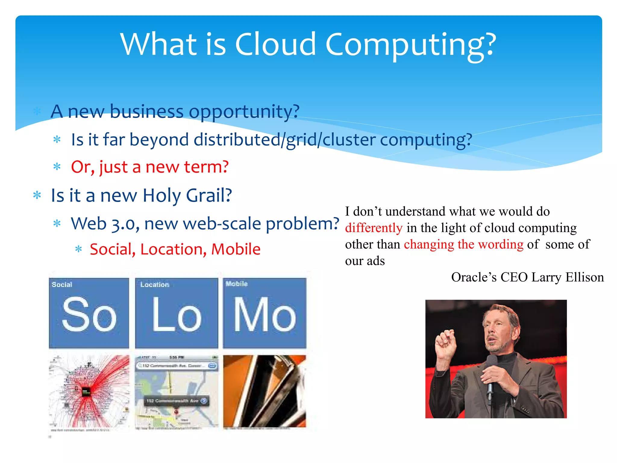 What is Cloud Computing?
∗ A new business opportunity?
  ∗ Is it far beyond distributed/grid/cluster computing?
  ∗ Or, just a new term?
∗ Is it a new Holy Grail?
                                       I don’t understand what we would do
  ∗ Web 3.0, new web-scale problem?    differently in the light of cloud computing
     ∗ Social, Location, Mobile        other than changing the wording of some of
                                       our ads
                                                            Oracle’s CEO Larry Ellison
 