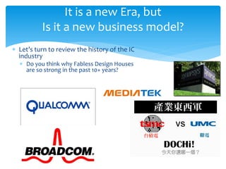 It is a new Era, but
          Is it a new business model?
∗ Let’s turn to review the history of the IC
  industry
  ∗ Do you think why Fabless Design Houses
    are so strong in the past 10+ years?
 
